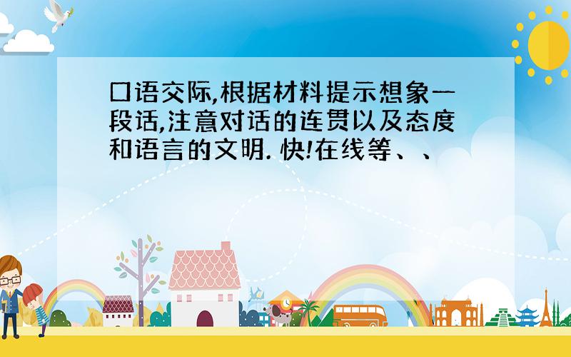 口语交际,根据材料提示想象一段话,注意对话的连贯以及态度和语言的文明. 快!在线等、、