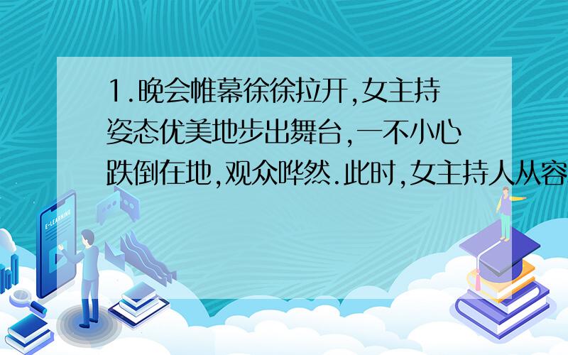 1.晚会帷幕徐徐拉开,女主持姿态优美地步出舞台,一不小心跌倒在地,观众哗然.此时,女主持人从容地站起,神态自若地说了一句