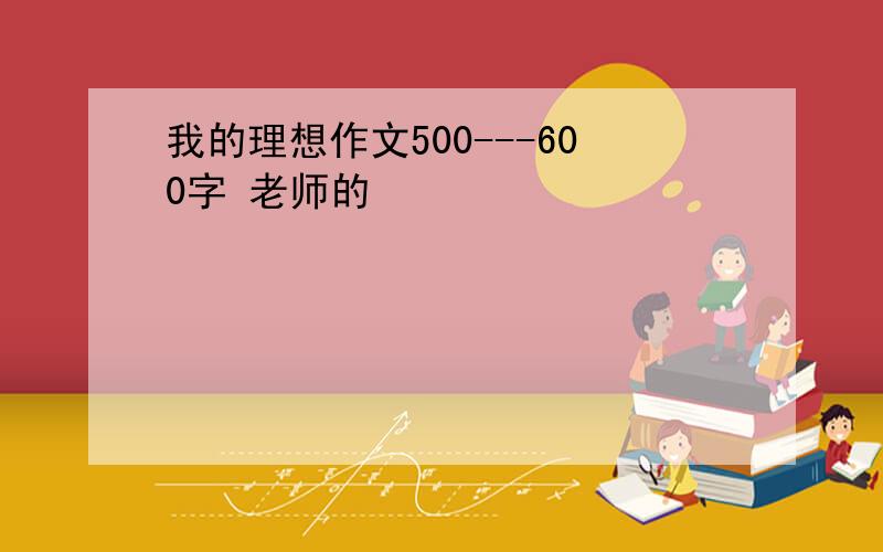 我的理想作文500---600字 老师的