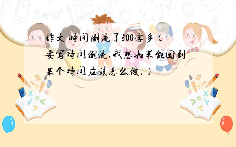 作文 时间倒流了500字多（要写时间倒流,我想如果能回到某个时间应该怎么做.）