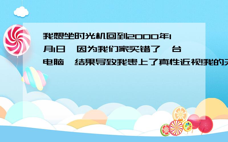 我想坐时光机回到2000年1月1日,因为我们家买错了一台电脑,结果导致我患上了真性近视!我的天哪!