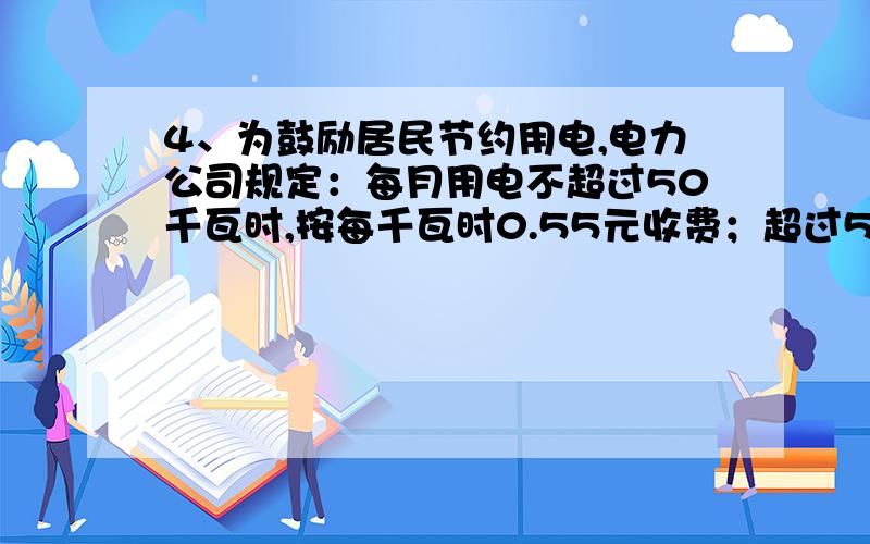 4、为鼓励居民节约用电,电力公司规定：每月用电不超过50千瓦时,按每千瓦时0.55元收费；超过50千瓦时的部分,按每千瓦