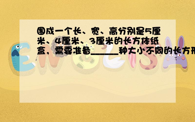 围成一个长、宽、高分别是5厘米、4厘米、3厘米的长方体纸盒，需要准备______种大小不同的长方形，其中最大的长方形面积