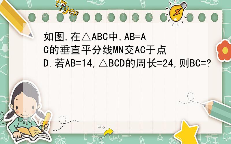 如图,在△ABC中,AB=AC的垂直平分线MN交AC于点D.若AB=14,△BCD的周长=24,则BC=?