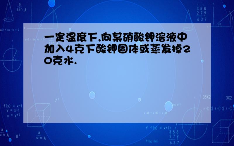 一定温度下,向某硝酸钾溶液中加入4克下酸钾固体或蒸发掉20克水.