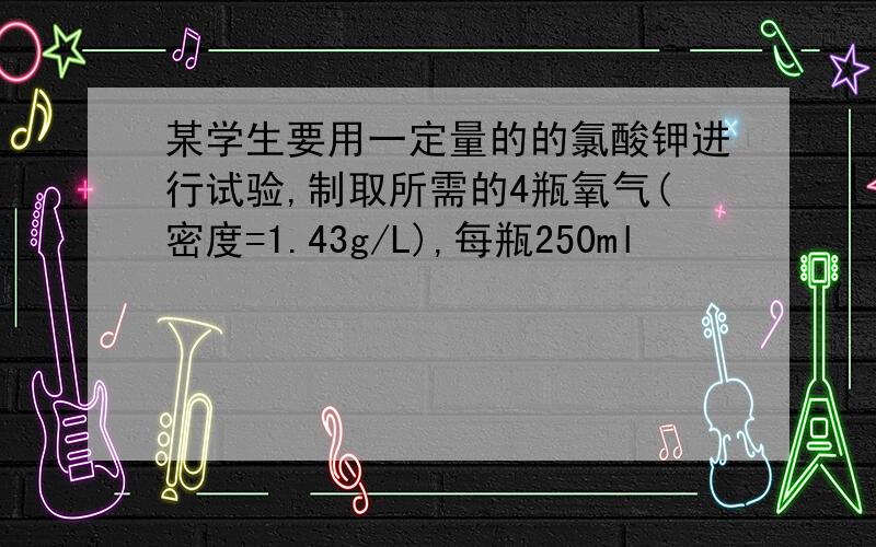 某学生要用一定量的的氯酸钾进行试验,制取所需的4瓶氧气(密度=1.43g/L),每瓶250ml