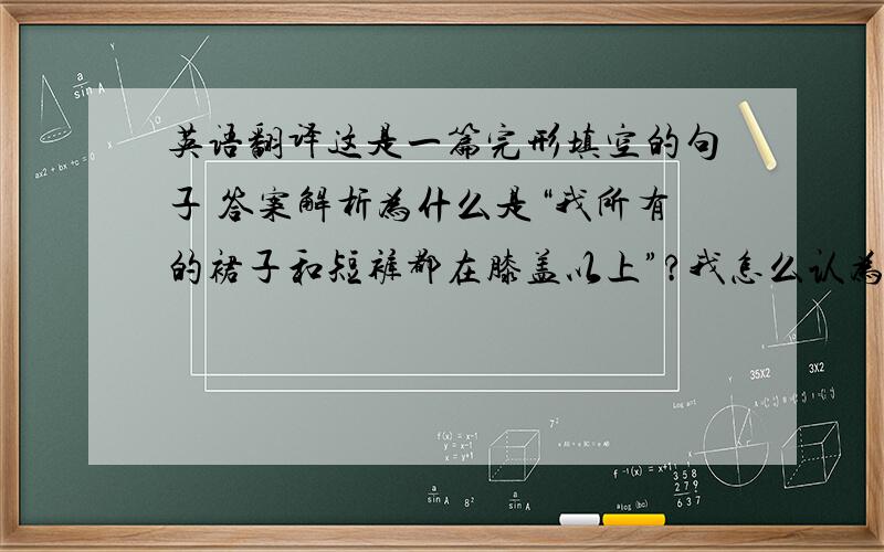 英语翻译这是一篇完形填空的句子 答案解析为什么是“我所有的裙子和短裤都在膝盖以上”?我怎么认为是都应该在膝盖以下啊