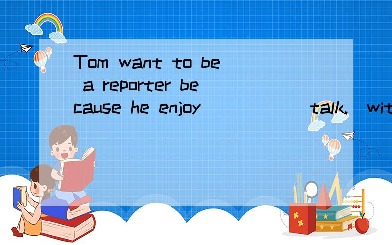 Tom want to be a reporter because he enjoy_____(talk.)with p