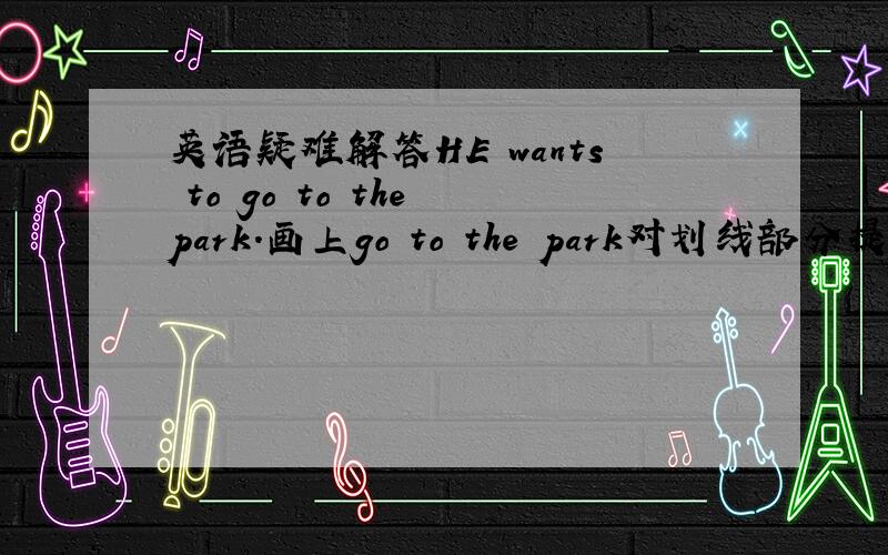 英语疑难解答HE wants to go to the park.画上go to the park对划线部分提问