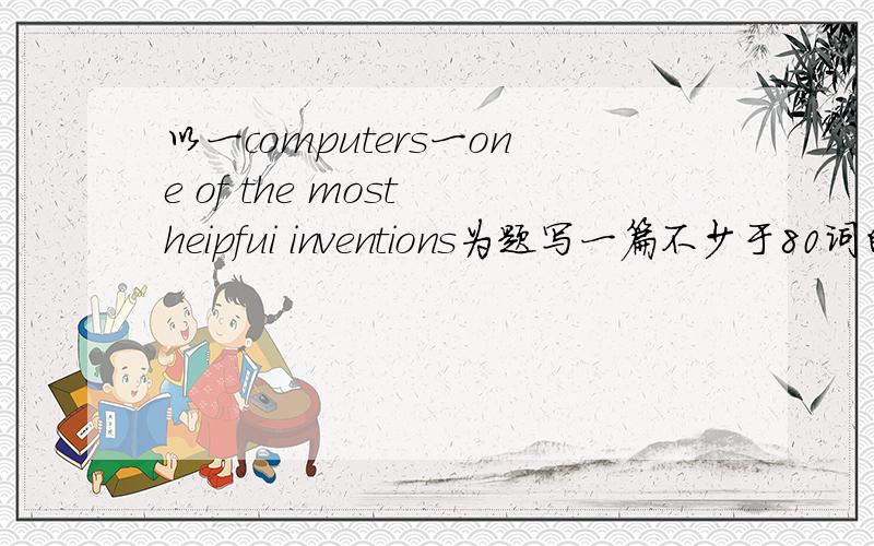 以一computers一one of the most heipfui inventions为题写一篇不少于80词的英语