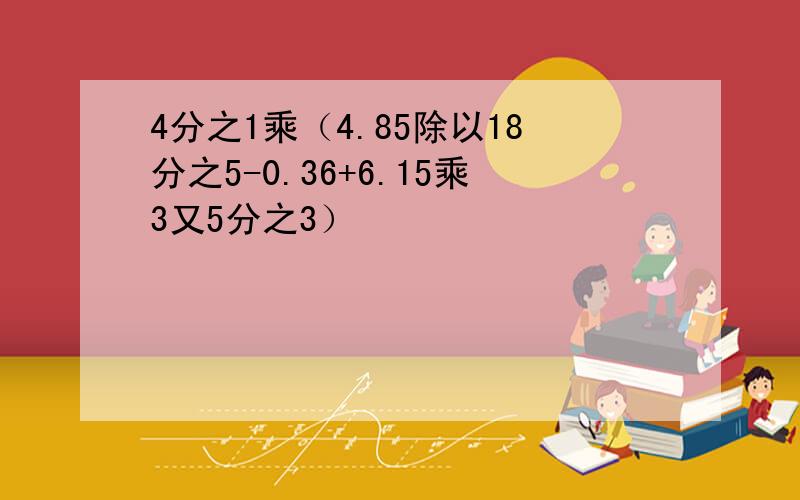 4分之1乘（4.85除以18分之5-0.36+6.15乘3又5分之3）