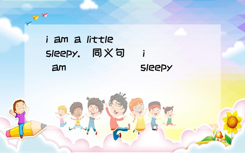 i am a little sleepy.(同义句） i am ( ) ( ) sleepy