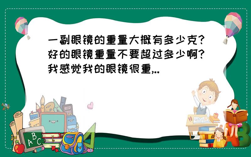 一副眼镜的重量大概有多少克?好的眼镜重量不要超过多少啊?我感觉我的眼镜很重,..