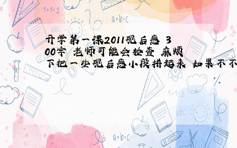 开学第一课2011观后感 300字 老师可能会检查 麻烦下把一些观后感小段拼起来 如果不不行就算了