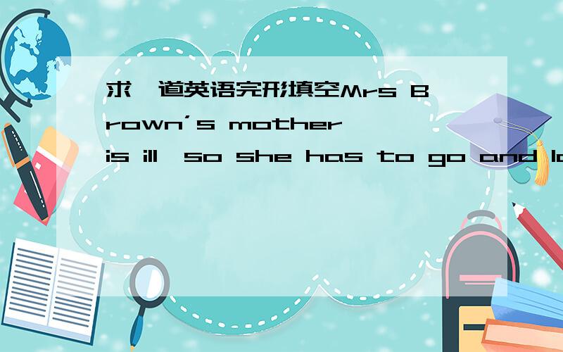 求一道英语完形填空Mrs Brown’s mother is ill,so she has to go and look