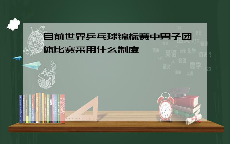 目前世界乒乓球锦标赛中男子团体比赛采用什么制度