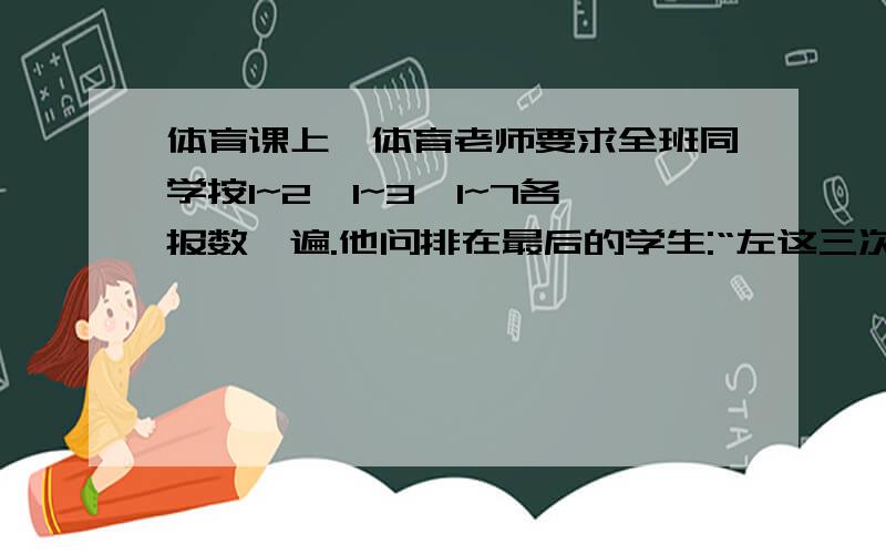 体育课上,体育老师要求全班同学按1~2、1~3、1~7各报数一遍.他问排在最后的学生:“左这三次报数中,你每次报的是几?