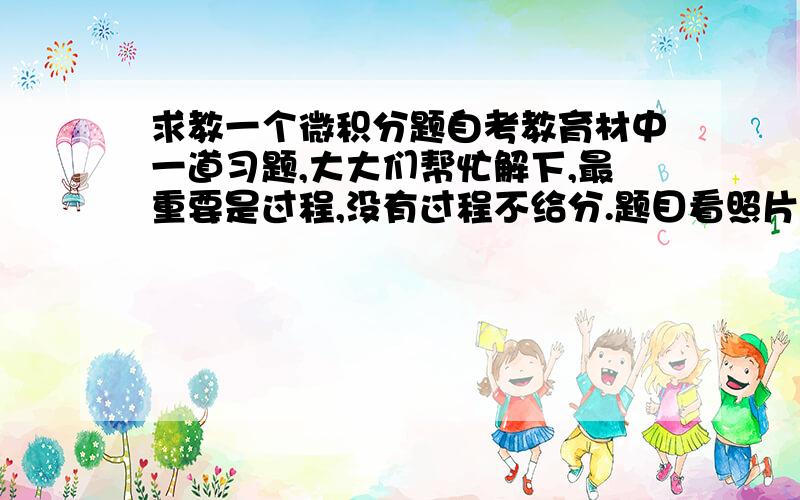 求教一个微积分题自考教育材中一道习题,大大们帮忙解下,最重要是过程,没有过程不给分.题目看照片.