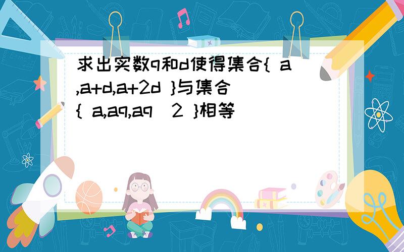 求出实数q和d使得集合{ a,a+d,a+2d }与集合{ a,aq,aq^2 }相等