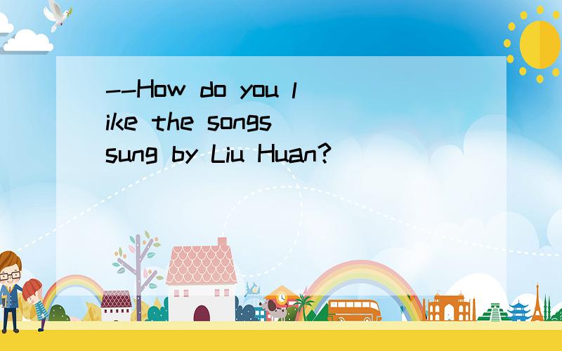 --How do you like the songs sung by Liu Huan?