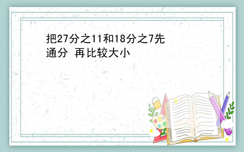 把27分之11和18分之7先通分 再比较大小