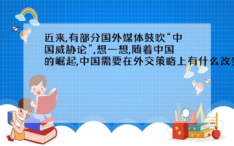 近来,有部分国外媒体鼓吹“中国威胁论”,想一想,随着中国的崛起,中国需要在外交策略上有什么改变?