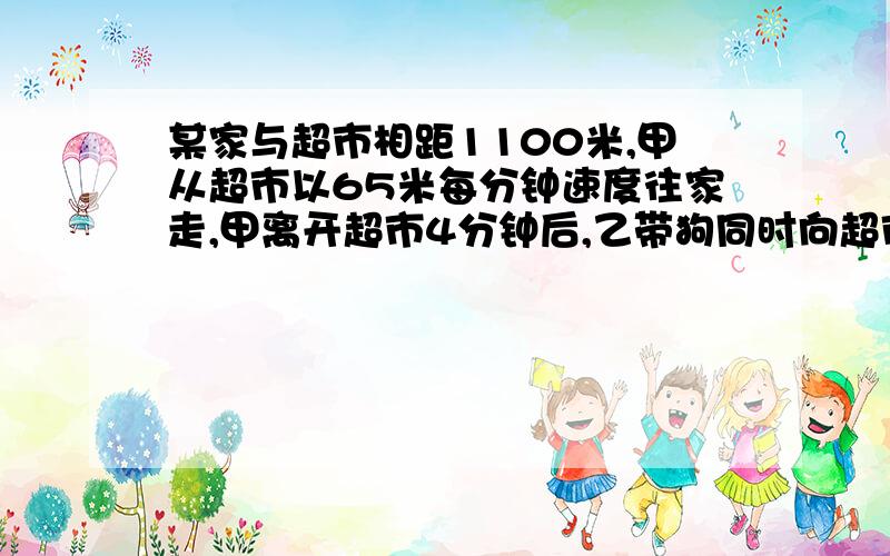 某家与超市相距1100米,甲从超市以65米每分钟速度往家走,甲离开超市4分钟后,乙带狗同时向超市走去,...