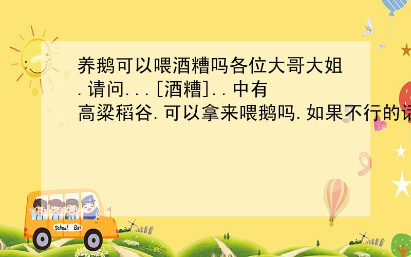 养鹅可以喂酒糟吗各位大哥大姐.请问...[酒糟]..中有高粱稻谷.可以拿来喂鹅吗.如果不行的话要怎么样才没害.假如煮过或