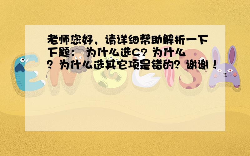 老师您好，请详细帮助解析一下下题： 为什么选C? 为什么？为什么选其它项是错的？谢谢！