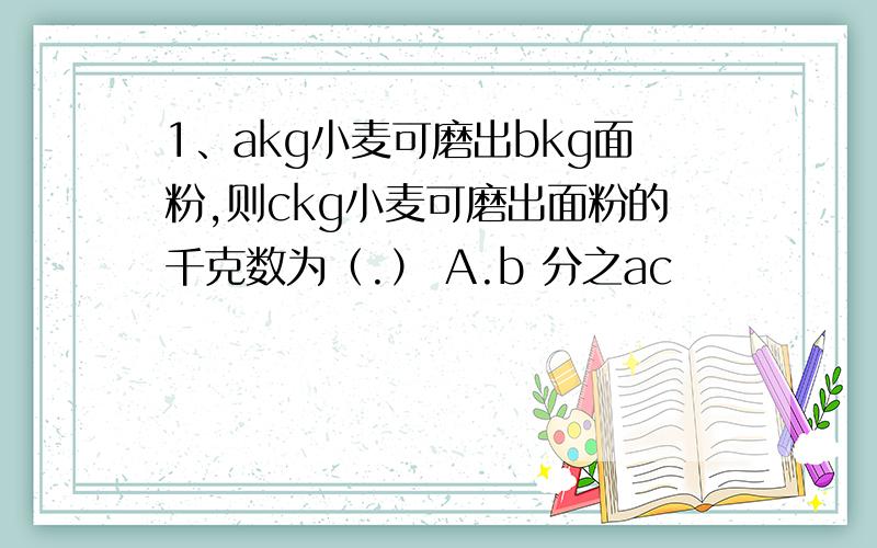 1、akg小麦可磨出bkg面粉,则ckg小麦可磨出面粉的千克数为（.） A.b 分之ac