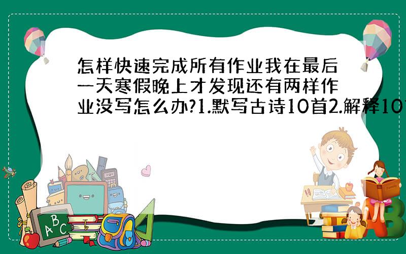 怎样快速完成所有作业我在最后一天寒假晚上才发现还有两样作业没写怎么办?1.默写古诗10首2.解释10首古诗