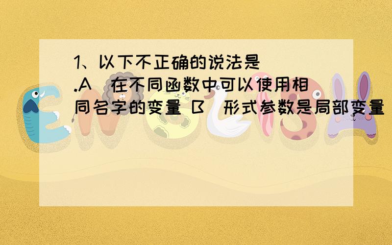 1、以下不正确的说法是（ ）.A）在不同函数中可以使用相同名字的变量 B）形式参数是局部变量