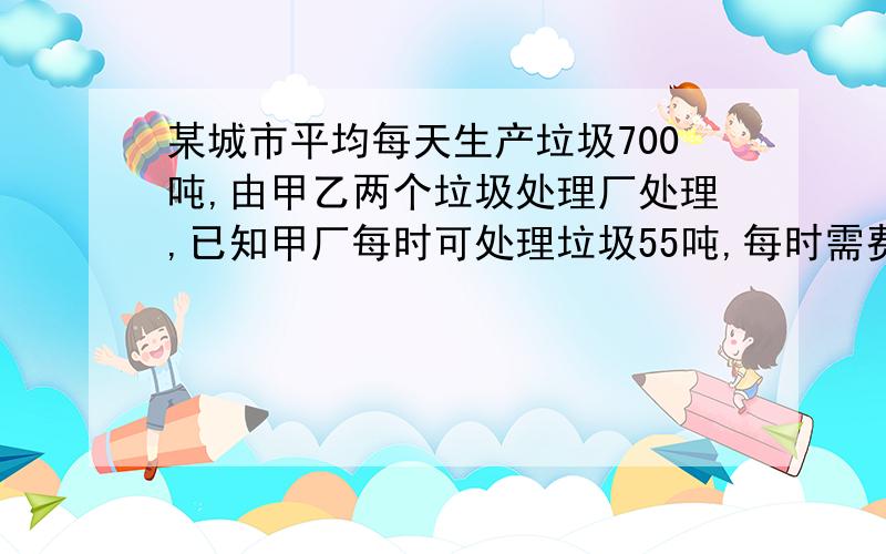 某城市平均每天生产垃圾700吨,由甲乙两个垃圾处理厂处理,已知甲厂每时可处理垃圾55吨,每时需费用550元；