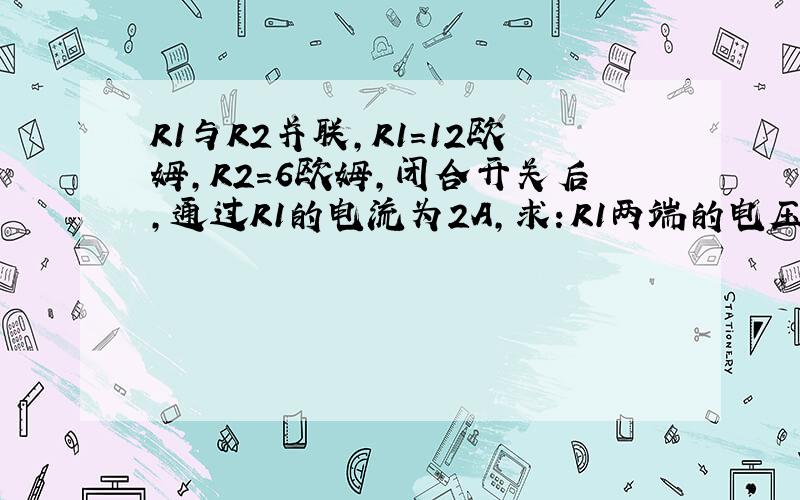 R1与R2并联,R1=12欧姆,R2=6欧姆,闭合开关后,通过R1的电流为2A,求：R1两端的电压；通过R2的电流