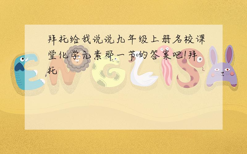 拜托给我说说九年级上册名校课堂化学元素那一节的答案吧!拜托