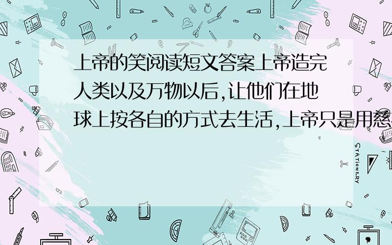 上帝的笑阅读短文答案上帝造完人类以及万物以后,让他们在地球上按各自的方式去生活,上帝只是用慈祥及欣慰的目光注视着一切.忽