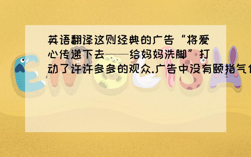 英语翻译这则经典的广告“将爱心传递下去——给妈妈洗脚”打动了许许多多的观众.广告中没有颐指气使的说教,更没有惯用的假设,