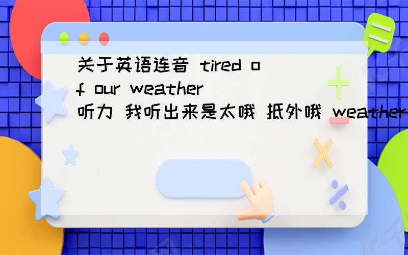 关于英语连音 tired of our weather 听力 我听出来是太哦 抵外哦 weather 我问过别人 别人说