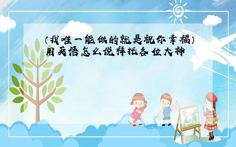 （我唯一能做的就是祝你幸福）用英语怎么说拜托各位大神