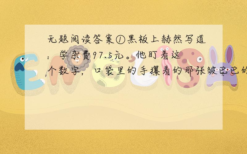 无题阅读答案①黑板上赫然写道：学杂费97.5元。他盯着这个数字，口袋里的手攥着的那张皱巴巴的50元钱已被手里的汗浸湿了。