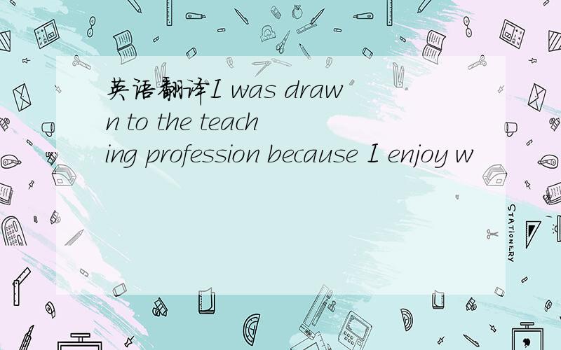 英语翻译I was drawn to the teaching profession because I enjoy w