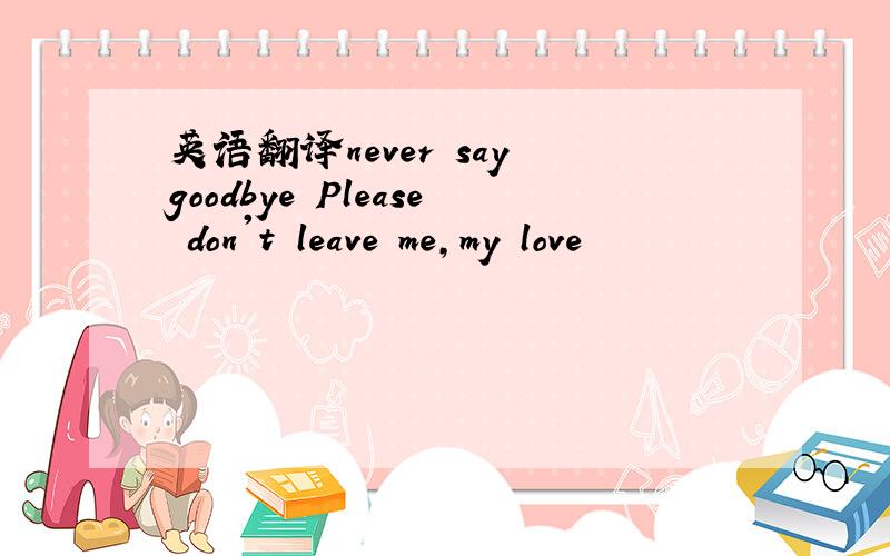 英语翻译never say goodbye Please don't leave me,my love