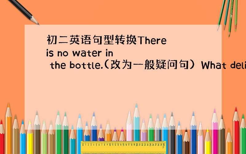 初二英语句型转换There is no water in the bottle.(改为一般疑问句）What delici