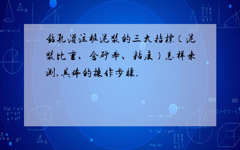 钻孔灌注桩泥浆的三大指标（泥浆比重、含砂率、粘度）怎样来测,具体的操作步骤.