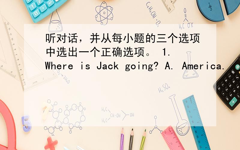 听对话，并从每小题的三个选项中选出一个正确选项。 1. Where is Jack going? A. America.