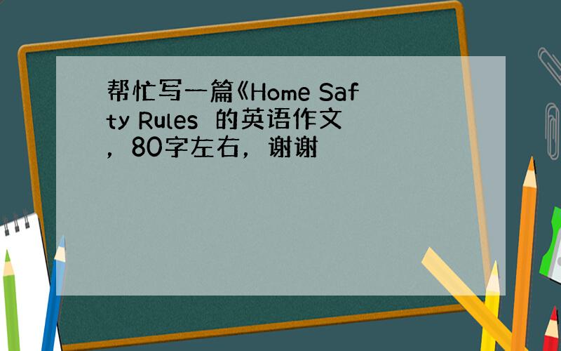 帮忙写一篇《Home Safty Rules≫的英语作文，80字左右，谢谢〜