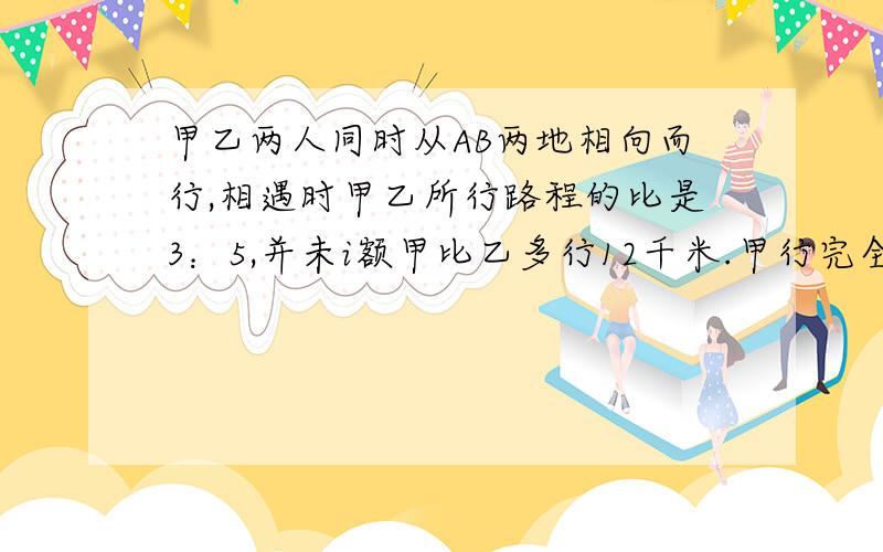 甲乙两人同时从AB两地相向而行,相遇时甲乙所行路程的比是3：5,并未i额甲比乙多行12千米.甲行完全程需要8