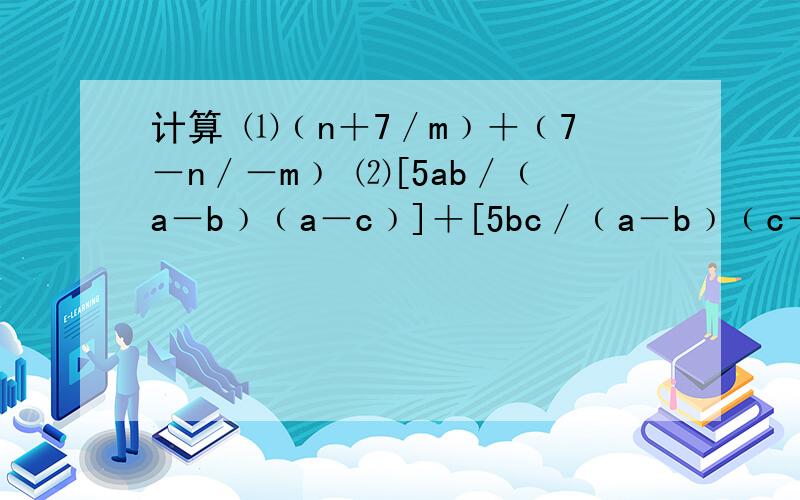 计算 ⑴﹙n＋7／m﹚＋﹙7－n／－m﹚ ⑵[5ab／﹙a－b﹚﹙a－c﹚]＋[5bc／﹙a－b﹚﹙c－a﹚] ⑶﹙b／