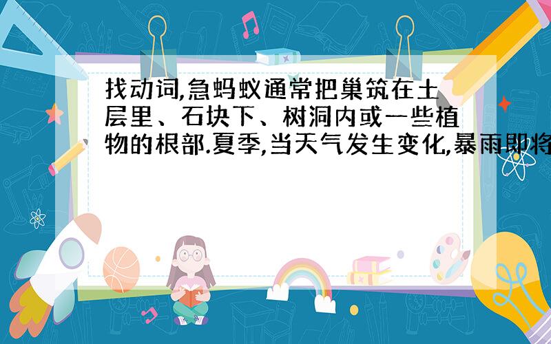 找动词,急蚂蚁通常把巢筑在土层里、石块下、树洞内或一些植物的根部.夏季,当天气发生变化,暴雨即将来临之前,蚂蚁往往会准确