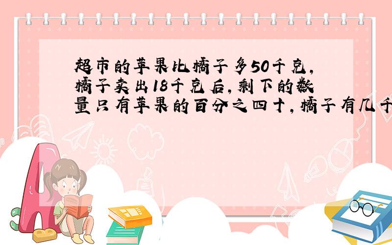 超市的苹果比橘子多50千克,橘子卖出18千克后,剩下的数量只有苹果的百分之四十,橘子有几千克?